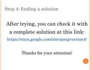 Step 4: finding a solution
After trying, you can check it with
a complete solution at this link:
https://sites.google.com/site/pongversion4/
Thanks for your attention!
 