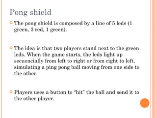 Pong shield
 The pong shield is composed by a line of 5 leds (1
green, 3 red, 1 green).
 The idea is that two players stand next to the green
leds. When the game starts, the leds light up
secuencially from left to right or from right to left,
simulating a ping pong ball moving from one side to
the other.
 Players uses a button to “hit” the ball and send it to
the other player.
 