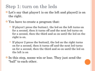 Step 1: turn on the leds
 Let’s say that player1 is on the left and player2 is on
the right.
 You have to create a program that:
 If player1 press the button1, the led on the left turns on
for a second, then it turns off and the next led turns on
for a second, then the third and so on until the led on the
right is on.
 If player 2 press the button2, the led on the right turns
on for a second, then it turns off and the next led turns
on for a second, then the third and so on until the led on
the left is on
 In this step, noone win or lose. They just send the
“ball” to each other.
 