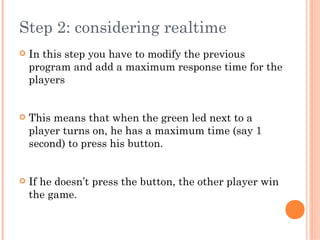 Step 2: considering realtime
 In this step you have to modify the previous
program and add a maximum response time for the
players
 This means that when the green led next to a
player turns on, he has a maximum time (say 1
second) to press his button.
 If he doesn’t press the button, the other player win
the game.
 