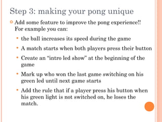 Step 3: making your pong unique
 Add some feature to improve the pong experience!!
For example you can:
 the ball increases its speed during the game
 A match starts when both players press their button
 Create an “intro led show” at the beginning of the
game
 Mark up who won the last game switching on his
green led until next game starts
 Add the rule that if a player press his button when
his green light is not switched on, he loses the
match.
 
