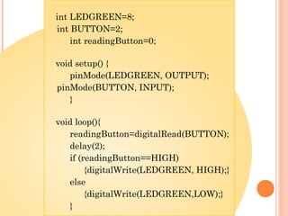 int LEDGREEN=8;
int BUTTON=2;
int readingButton=0;
void setup() {
pinMode(LEDGREEN, OUTPUT);
pinMode(BUTTON, INPUT);
}
void loop(){
readingButton=digitalRead(BUTTON);
delay(2);
if (readingButton==HIGH)
{digitalWrite(LEDGREEN, HIGH);}
else
{digitalWrite(LEDGREEN,LOW);}
}
 
