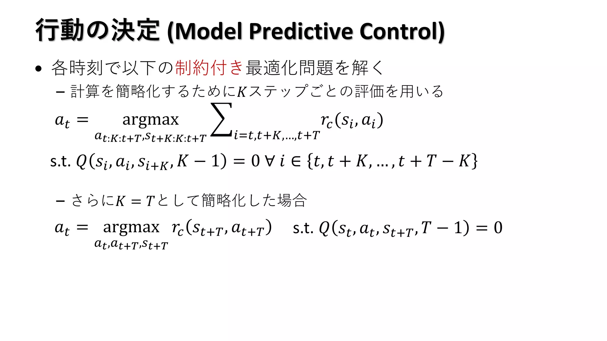 行動の決定 (Model Predictive Control)
• 各時刻で以下の制約付き最適化問題を解く
– 計算を簡略化するために𝐾ステップごとの評価を用いる
– さらに𝐾 = 𝑇として簡略化した場合
𝑎 𝑡 = argmax
𝑎 𝑡:𝐾:𝑡+𝑇,𝑠 𝑡+𝐾:𝐾:𝑡+𝑇
෍
𝑖=𝑡,𝑡+𝐾,…,𝑡+𝑇
𝑟𝑐(𝑠𝑖, 𝑎𝑖)
s.t. 𝑄 𝑠𝑖, 𝑎𝑖, 𝑠𝑖+𝐾, 𝐾 − 1 = 0 ∀ 𝑖 ∈ 𝑡, 𝑡 + 𝐾, … , 𝑡 + 𝑇 − 𝐾
𝑎 𝑡 = argmax
𝑎 𝑡,𝑎 𝑡+𝑇,𝑠 𝑡+𝑇
𝑟𝑐 𝑠𝑡+𝑇, 𝑎 𝑡+𝑇 s.t. 𝑄 𝑠𝑡, 𝑎 𝑡, 𝑠𝑡+𝑇, 𝑇 − 1 = 0
 