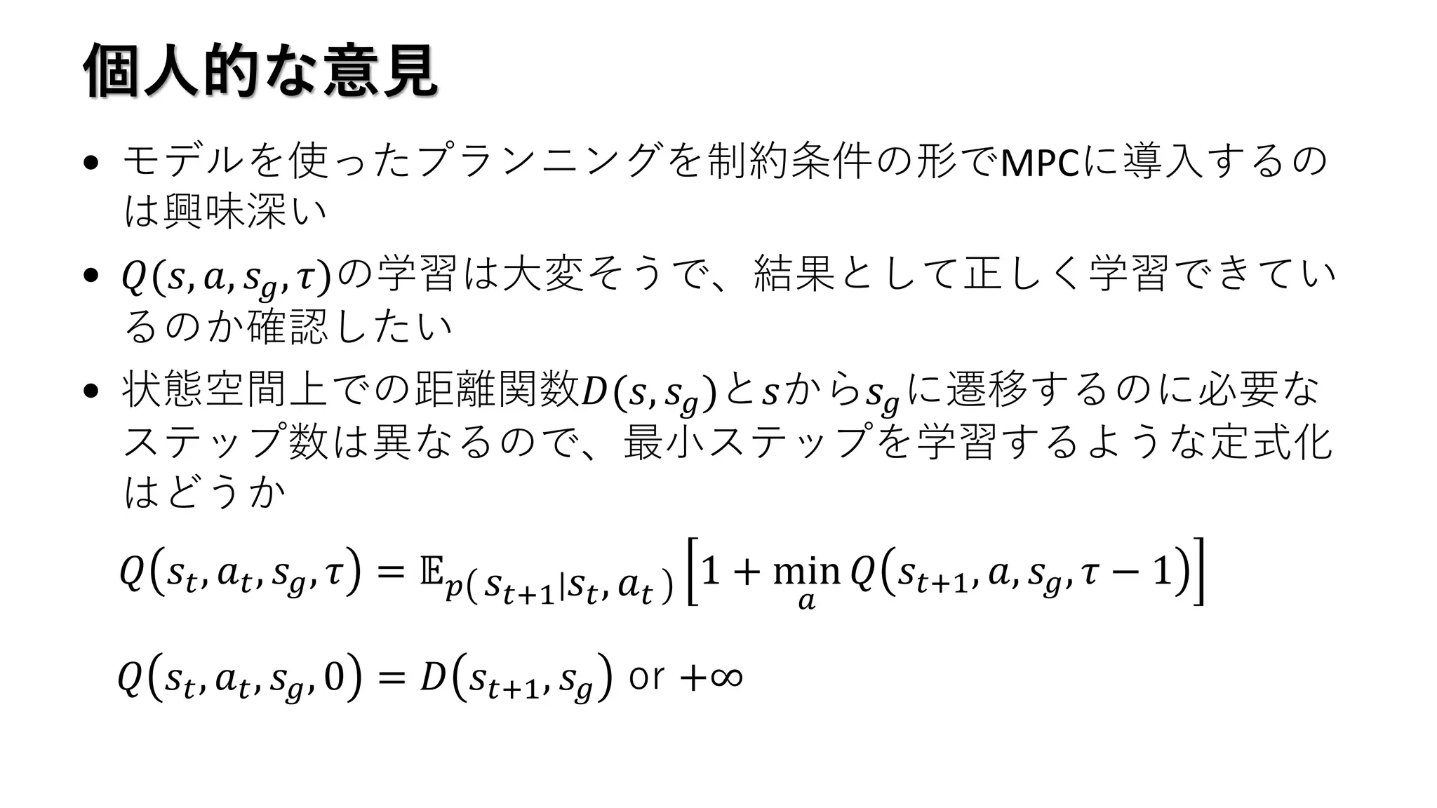 個人的な意見
• モデルを使ったプランニングを制約条件の形でMPCに導入するの
は興味深い
• 𝑄(𝑠, 𝑎, 𝑠 𝑔, 𝜏)の学習は大変そうで、結果として正しく学習できてい
るのか確認したい
• 状態空間上での距離関数𝐷(𝑠, 𝑠 𝑔)と𝑠から𝑠 𝑔に遷移するのに必要な
ステップ数は異なるので、最小ステップを学習するような定式化
はどうか
𝑄 𝑠𝑡, 𝑎 𝑡, 𝑠 𝑔, 𝜏 = 𝔼 𝑝 𝑠𝑡+1 𝑠𝑡, 𝑎 𝑡
1 + min
𝑎
𝑄 𝑠𝑡+1, 𝑎, 𝑠 𝑔, 𝜏 − 1
𝑄 𝑠𝑡, 𝑎 𝑡, 𝑠 𝑔, 0 = 𝐷 𝑠𝑡+1, 𝑠 𝑔 or +∞
 