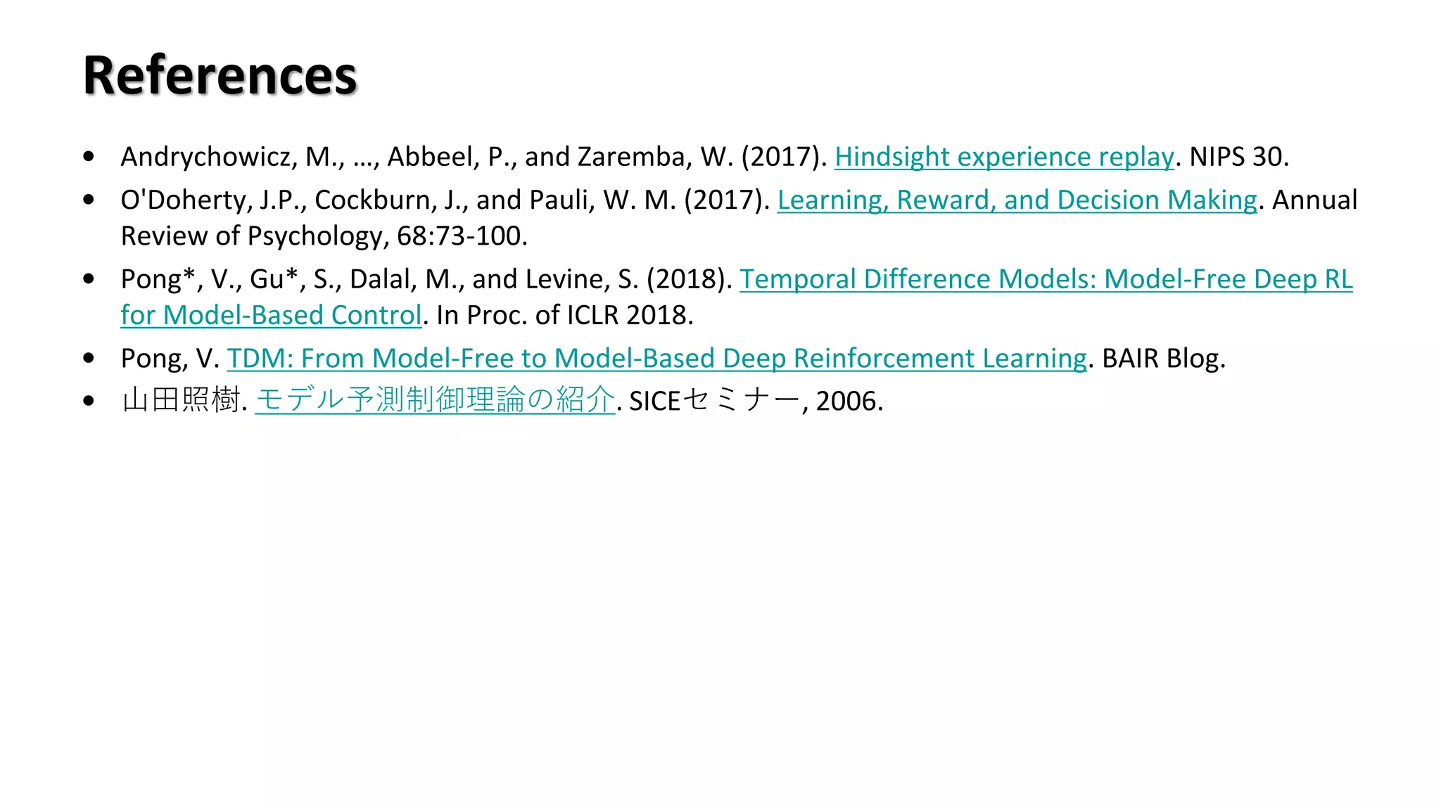References
• Andrychowicz, M., …, Abbeel, P., and Zaremba, W. (2017). Hindsight experience replay. NIPS 30.
• O'Doherty, J.P., Cockburn, J., and Pauli, W. M. (2017). Learning, Reward, and Decision Making. Annual
Review of Psychology, 68:73-100.
• Pong*, V., Gu*, S., Dalal, M., and Levine, S. (2018). Temporal Difference Models: Model-Free Deep RL
for Model-Based Control. In Proc. of ICLR 2018.
• Pong, V. TDM: From Model-Free to Model-Based Deep Reinforcement Learning. BAIR Blog.
• 山田照樹. モデル予測制御理論の紹介. SICEセミナー, 2006.
 