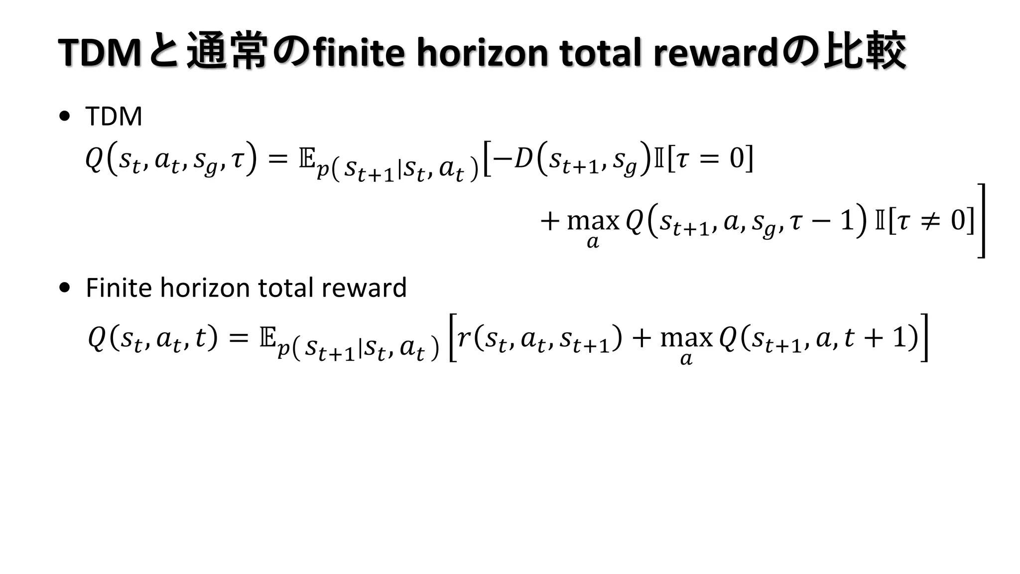TDMと通常のfinite horizon total rewardの比較
• TDM
• Finite horizon total reward
𝑄 𝑠𝑡, 𝑎 𝑡, 𝑠 𝑔, 𝜏 = 𝔼 𝑝 𝑠𝑡+1 𝑠𝑡, 𝑎 𝑡
ൣ−𝐷 𝑠𝑡+1, 𝑠 𝑔 𝕀 𝜏 = 0
቉+ max
𝑎
𝑄 𝑠𝑡+1, 𝑎, 𝑠 𝑔, 𝜏 − 1 𝕀 𝜏 ≠ 0
𝑄 𝑠𝑡, 𝑎 𝑡, 𝑡 = 𝔼 𝑝 𝑠𝑡+1 𝑠𝑡, 𝑎 𝑡
𝑟 𝑠𝑡, 𝑎 𝑡, 𝑠𝑡+1 + max
𝑎
𝑄 𝑠𝑡+1, 𝑎, 𝑡 + 1
 