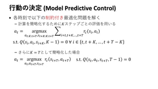 行動の決定 (Model Predictive Control)
• 各時刻で以下の制約付き最適化問題を解く
– 計算を簡略化するために𝐾ステップごとの評価を用いる
– さらに𝐾 = 𝑇として簡略化した場合
𝑎 𝑡 = argmax
𝑎 𝑡:𝐾:𝑡+𝑇,𝑠 𝑡+𝐾:𝐾:𝑡+𝑇
෍
𝑖=𝑡,𝑡+𝐾,…,𝑡+𝑇
𝑟𝑐(𝑠𝑖, 𝑎𝑖)
s.t. 𝑄 𝑠𝑖, 𝑎𝑖, 𝑠𝑖+𝐾, 𝐾 − 1 = 0 ∀ 𝑖 ∈ 𝑡, 𝑡 + 𝐾, … , 𝑡 + 𝑇 − 𝐾
𝑎 𝑡 = argmax
𝑎 𝑡,𝑎 𝑡+𝑇,𝑠 𝑡+𝑇
𝑟𝑐 𝑠𝑡+𝑇, 𝑎 𝑡+𝑇 s.t. 𝑄 𝑠𝑡, 𝑎 𝑡, 𝑠𝑡+𝑇, 𝑇 − 1 = 0
 