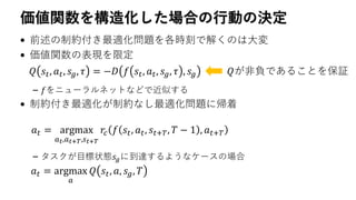 価値関数を構造化した場合の行動の決定
• 前述の制約付き最適化問題を各時刻で解くのは大変
• 価値関数の表現を限定
– 𝑓をニューラルネットなどで近似する
• 制約付き最適化が制約なし最適化問題に帰着
– タスクが目標状態𝑠𝑔に到達するようなケースの場合
𝑄 𝑠𝑡, 𝑎 𝑡, 𝑠 𝑔, 𝜏 = −𝐷 𝑓 𝑠𝑡, 𝑎 𝑡, 𝑠 𝑔, 𝜏 , 𝑠 𝑔 𝑄が非負であることを保証
𝑎 𝑡 = argmax
𝑎 𝑡,𝑎 𝑡+𝑇,𝑠 𝑡+𝑇
𝑟𝑐 𝑓 𝑠𝑡, 𝑎 𝑡, 𝑠𝑡+𝑇, 𝑇 − 1 , 𝑎 𝑡+𝑇
𝑎 𝑡 = argmax
𝑎
𝑄 𝑠𝑡, 𝑎, 𝑠 𝑔, 𝑇
 