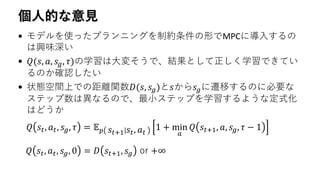 個人的な意見
• モデルを使ったプランニングを制約条件の形でMPCに導入するの
は興味深い
• 𝑄(𝑠, 𝑎, 𝑠 𝑔, 𝜏)の学習は大変そうで、結果として正しく学習できてい
るのか確認したい
• 状態空間上での距離関数𝐷(𝑠, 𝑠 𝑔)と𝑠から𝑠 𝑔に遷移するのに必要な
ステップ数は異なるので、最小ステップを学習するような定式化
はどうか
𝑄 𝑠𝑡, 𝑎 𝑡, 𝑠 𝑔, 𝜏 = 𝔼 𝑝 𝑠𝑡+1 𝑠𝑡, 𝑎 𝑡
1 + min
𝑎
𝑄 𝑠𝑡+1, 𝑎, 𝑠 𝑔, 𝜏 − 1
𝑄 𝑠𝑡, 𝑎 𝑡, 𝑠 𝑔, 0 = 𝐷 𝑠𝑡+1, 𝑠 𝑔 or +∞
 
