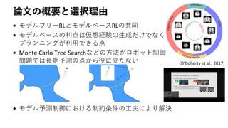 論文の概要と選択理由
• モデルフリーRLとモデルベースRLの共同
• モデルベースの利点は仮想経験の生成だけでなく
プランニングが利用できる点
• Monte Carlo Tree Searchなどの方法がロボット制御
問題では長期予測の点から役に立たない
• モデル予測制御における制約条件の工夫により解決
[O'Doherty et al., 2017]
 