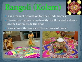  It is a form of decoration for the Hindu homes
 Decorative pattern is made with rice flour and is drawn
on the floor outside the door.
 It welcomes the guests to the entrance of house
 