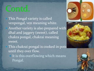  This Pongal variety is called
venpongal, ven meaning white.
 Another variety is also prepared with
dhal and jaggery (sweet), called
chakra pongal, chakrai meaning
sweet.
 This chakrai pongal is cooked in pots
until they over flow.
 It is this overflowing which means
Pongal.
 