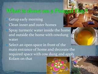  Getup early morning
 Clean inner and outer homes
 Spray turmeric water inside the home
and outside the home with cowdung
water
 Select an open space in front of the
main entrance of home and decorate the
required space with cow dung and apply
Kolam on that
 