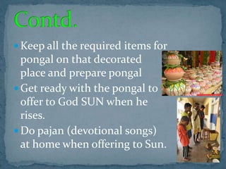  Keep all the required items for
pongal on that decorated
place and prepare pongal
 Get ready with the pongal to
offer to God SUN when he
rises.
 Do pajan (devotional songs)
at home when offering to Sun.
 