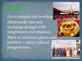  Go to temple and worship
 Afterwards visit and
exchange pongal with
neighbours and relatives.
 Meet at common places and
perform / enjoy cultural
programmes.
 