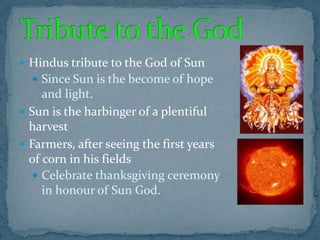  Hindus tribute to the God of Sun
 Since Sun is the become of hope
and light.
 Sun is the harbinger of a plentiful
harvest
 Farmers, after seeing the first years
of corn in his fields
 Celebrate thanksgiving ceremony
in honour of Sun God.
 
