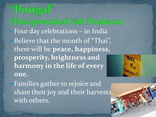  Four day celebrations – in India
 Believe that the month of “Thai”,
there will be peace, happiness,
prosperity, brightness and
harmony in the life of every
one.
 Families gather to rejoice and
share their joy and their harvests
with others.
 