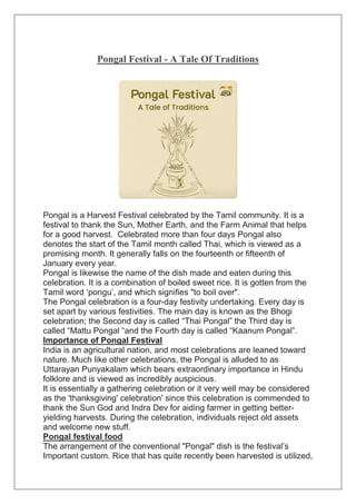 Pongal Festival - A Tale Of Traditions
Pongal is a Harvest Festival celebrated by the Tamil community. It is a
festival to thank the Sun, Mother Earth, and the Farm Animal that helps
for a good harvest. Celebrated more than four days Pongal also
denotes the start of the Tamil month called Thai, which is viewed as a
promising month. It generally falls on the fourteenth or fifteenth of
January every year.
Pongal is likewise the name of the dish made and eaten during this
celebration. It is a combination of boiled sweet rice. It is gotten from the
Tamil word ‘pongu’, and which signifies "to boil over".
The Pongal celebration is a four-day festivity undertaking. Every day is
set apart by various festivities. The main day is known as the Bhogi
celebration; the Second day is called “Thai Pongal” the Third day is
called “Mattu Pongal “and the Fourth day is called “Kaanum Pongal”.
Importance of Pongal Festival
India is an agricultural nation, and most celebrations are leaned toward
nature. Much like other celebrations, the Pongal is alluded to as
Uttarayan Punyakalam which bears extraordinary importance in Hindu
folklore and is viewed as incredibly auspicious.
It is essentially a gathering celebration or it very well may be considered
as the 'thanksgiving' celebration' since this celebration is commended to
thank the Sun God and Indra Dev for aiding farmer in getting better-
yielding harvests. During the celebration, individuals reject old assets
and welcome new stuff.
Pongal festival food
The arrangement of the conventional "Pongal" dish is the festival’s
Important custom. Rice that has quite recently been harvested is utilized,
 