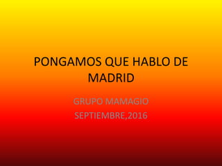 PONGAMOS QUE HABLO DE
MADRID
GRUPO MAMAGIO
SEPTIEMBRE,2016
 