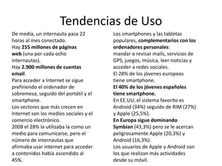 Tendencias de Uso
De media, un internauta pasa 22         Los smartphones y las tabletas
horas al mes conectado.                 populares, complementarios con los
Hay 255 millones de páginas             ordenadores personales:
web (una por cada ocho                  mandar o revisar mails, servicios de
internautas).                           GPS, juegos, música, leer noticias y
Hay 2.900 millones de cuentas           acceder a redes sociales.
email.                                  El 28% de los jóvenes europeos
Para acceder a Internet se sigue        tiene smartphone.
prefiriendo el ordenador de             El 40% de los jóvenes españoles
sobremesa, seguido del portátil y el    tiene smartphone.
smartphone.                             En EE.UU, el sistema favorito es
Los sectores que más crecen en          Android (34%) seguido de RIM (27%)
Internet son los medios sociales y el   y Apple (25,5%).
comercio electrónico.                   En Europa sigue dominando
2008 el 28% la utilizaba la como un     Symbian (43,3%) pero se le acercan
medio para comunicarse, pero el         peligrosamente Apple (20,3%) y
número de internautas que               Android (16,3%).
afirmaba usar internet para acceder     Los usuarios de Apple y Android son
a contenidos había ascendido al         los que realizan más actividades
45%.                                    desde su móvil.
 