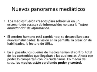 Nuevos panoramas mediáticos
• Los medios fueron creados para sobrevivir en un
  escenario de escasez de información; no para la “sobre
  abundancia” de información.

• El cerebro humano está cambiando; se desarrollan para
  nuevas habilidades: la visión en la pantalla, la creación de
  habilidades, la lectura de URLs.

• En el pasado, los dueños de medios tenían el control total
  de los contenidos que llegaban a las audiencias. Ahora ese
  poder lo comparten con los ciudadanos. En medio del
  caos, los medios están perdiendo poder y control.
 