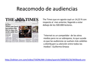 Reacomodo de audiencias
                                   The Times que en agosto cayó un 14,23 % con
                                   respecto al mes anterior, llegando a estar
                                   debajo de los 500.000 lectores.



                                   “Internet es un competidor de los otros
                                   medios pero no se sobrepone, lo que sucede
                                   es que las audiencias se vuelven más volátiles
                                   y distribuyen su atención entre todos los
                                   medios”. Guillermo Orozco




http://edition.cnn.com/video/?JSONLINK=/video/spanish/2009/02/26/WEBweb.cnn
 