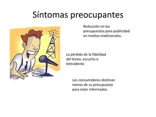 Síntomas preocupantes
                  Reducción en los
                  presupuestos para publicidad
                  en medios tradicionales.



       La pérdida de la fidelidad
       del lector, escucha o
       televidente.



          Los consumidores destinan
          menos de su presupuesto
          para estar informados.
 