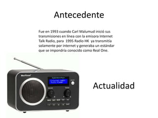 Antecedente
Fue en 1993 cuando Carl Malumud inició sus
transmisiones en línea con la emisora Internet
Talk Radio, para 1995 Radio HK ya transmitía
solamente por internet y generaba un estándar
que se impondría conocido como Real One.




                                Actualidad
 