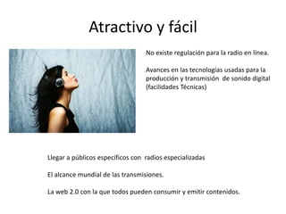 Atractivo y fácil
                                  No existe regulación para la radio en línea.

                                  Avances en las tecnologías usadas para la
                                  producción y transmisión de sonido digital
                                  (facilidades Técnicas)




Llegar a públicos específicos con radios especializadas

El alcance mundial de las transmisiones.

La web 2.0 con la que todos pueden consumir y emitir contenidos.
 