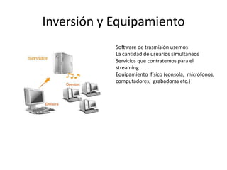 Inversión y Equipamiento
            Software de trasmisión usemos
            La cantidad de usuarios simultáneos
            Servicios que contratemos para el
            streaming
            Equipamiento físico (consola, micrófonos,
            computadores, grabadoras etc.)
 