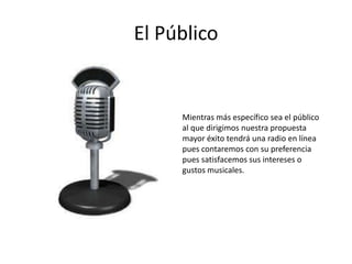 El Público


     Mientras más específico sea el público
     al que dirigimos nuestra propuesta
     mayor éxito tendrá una radio en línea
     pues contaremos con su preferencia
     pues satisfacemos sus intereses o
     gustos musicales.
 