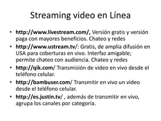 Streaming video en Línea
• http://www.livestream.com/, Versión gratis y versión
  paga con mayores beneficios. Chateo y redes
• http://www.ustream.tv/: Gratis, de amplia difusión en
  USA para coberturas en vivo. Interfaz amigable;
  permite chateo con audiencia. Chateo y redes
• http://qik.com/ Transmisión de video en vivo desde el
  teléfono celular.
• http://bambuser.com/ Transmitir en vivo un video
  desde el teléfono celular.
• http://es.justin.tv/ , además de transmitir en vivo,
  agrupa los canales por categoría.
 