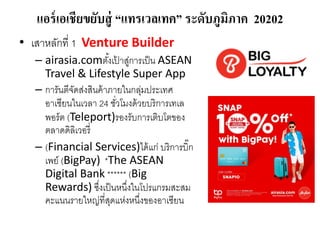 แอร์เอเชียขยับสู่ “แทรเวลเทค” ระดับภูมิภาค 20202
• เสาหลักที่ 1 Venture Builder
– airasia.comตั้งเป
้ าสู่การเป็น ASEAN
Travel & Lifestyle Super App
– การันตีจัดส่งสินค้าภายในกลุ่มประเทศ
อาเซียนในเวลา 24 ชั่วโมงด้วยบริการเทเล
พอร์ต (Teleport)รองรับการเติบโตของ
ตลาดดิลิเวอรี่
– (Financial Services)ได้แก่ บริการบิ๊ก
เพย์ (BigPay) *The ASEAN
Digital Bank ****** (Big
Rewards) ซึ่งเป็นหนึ่งในโปรแกรมสะสม
คะแนนรายใหญ่ที่สุดแห่งหนึ่งของอาเซียน
 