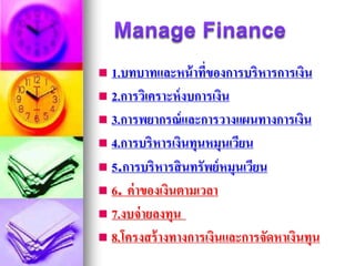  1.บทบาทและหน้าที่ของการบริหารการเงิน
 2.การวิเคราะห์งบการเงิน
 3.การพยากรณ์และการวางแผนทางการเงิน
 4.การบริหารเงินทุนหมุนเวียน
 5.การบริหารสินทรัพย์หมุนเวียน
 6. ค่าของเงินตามเวลา
 7.งบจ่ายลงทุน
 8.โครงสร้างทางการเงินและการจัดหาเงินทุน
 