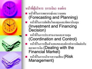 หน้าที่ผู้บริหาร (การเงิน) องค์กร
 หน้าที่ในการพยากรณ์และวางแผน
(Forecasting and Planning)
 หน้าที่ในการตัดสินใจลงทุนและจัดหาเงินทุน
(Investment and Financing
Decision)
 หน้าที่ในการประสานงานและควบคุม
(Coordination and Control)
 หน้าที่ในการเป็นตัวแทนขององค์กรทาการติดต่อกับ
ตลาดการเงิน (Dealing with the
Financial Market)
 หน้าที่ในการบริหารความเสี่ยง (Risk
Management)
 