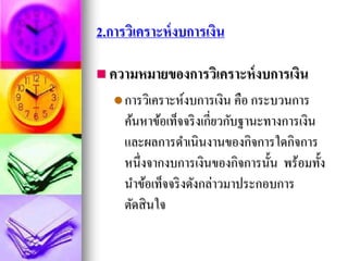 2.การวิเคราะห์งบการเงิน
 ความหมายของการวิเคราะห์งบการเงิน
การวิเคราะห์งบการเงิน คือ กระบวนการ
ค้นหาข้อเท็จจริงเกี่ยวกับฐานะทางการเงิน
และผลการดาเนินงานของกิจการใดกิจการ
หนึ่งจากงบการเงินของกิจการนั้น พร้อมทั้ง
นาข้อเท็จจริงดังกล่าวมาประกอบการ
ตัดสินใจ
 