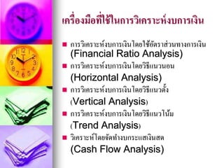 เครื่องมือที่ใช้ในการวิเคราะห์งบการเงิน
 การวิเคราะห์งบการเงินโดยใช้อัตราส่วนทางการเงิน
(Financial Ratio Analysis)
 การวิเคราะห์งบการเงินโดยวิธีแนวนอน
(Horizontal Analysis)
 การวิเคราะห์งบการเงินโดยวิธีแนวตั้ง
(Vertical Analysis)
 การวิเคราะห์งบการเงินโดยวิธีแนวโน้ม
(Trend Analysis)
 วิเคราะห์โดยจัดทางบกระแสเงินสด
(Cash Flow Analysis)
 