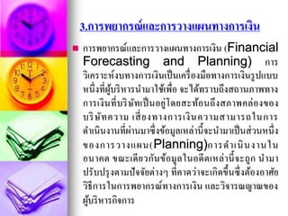3.การพยากรณ์และการวางแผนทางการเงิน
 การพยากรณ์และการวางแผนทางการเงิน (Financial
Forecasting and Planning) การ
วิเคราะห์งบทางการเงินเป็นเครื่องมือทางการเงินรูปแบบ
หนึ่งที่ผู้บริหารนามาใช้เพื่อ จะได้ทราบถึงสถานภาพทาง
การเงินที่บริษัทเป็นอยู่โดยสะท้อนถึงสภาพคล่องของ
บริษัทความ เสี่ยงทางการเงินความสามารถในการ
ดาเนินงานที่ผ่านมาซึ่งข้อมูลเหล่านี้จะนามาเป็นส่วนหนึ่ง
ของการวางแผน(Planning)การดาเนินงานใน
อนาคต ขณะเดียวกันข้อมูลในอดีตเหล่านี้จะถูก นามา
ปรับปรุงตามปัจจัยต่างๆ ที่คาดว่าจะเกิดขึ้นซึ่งต้องอาศัย
วิธีการในการพยากรณ์ทางการเงิน และวิจารณญาณของ
ผู้บริหารกิจการ
 
