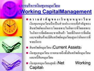 4.การบริหารเงินทุนหมุนเวียน
(Working CapitalManagement
 ค ว า ม ส า คั ญ ข อ ง เ งิ น ทุ น ห มุ น เ วี ย น
เงินทุนหมุนเวียนถือเป็นส่วนประกอบที่สาคัญของ
สินทรัพย์ของกิจการโดยเฉพาะในกิจการที่โดยเฉพาะ
ในกิจการที่ผลิตและขายสินค้า โดยที่กิจกการที่ผลิต
และขายสินค้าจะมีสินทรัพย์หมุนเวียนสูงกว่ากิจกการที่
ขายบริการ
 สินทรัพย์หมุนเวียน (Current Assets)
 เงินทุนหมุนเวียน อาจหมายถึงทั้งสินทรัพย์หมุนเวียน
และหนี้สินหมุนเวียน
 เงินทุนหมุนเวียนสุทธิ (Net Working
Capital)
 