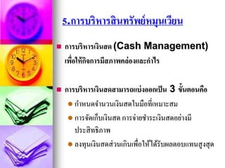 5.การบริหารสินทรัพย์หมุนเวียน
 การบริหารเงินสด (Cash Management)
เพื่อให้กิจการมีสภาพคล่องและกาไร
 การบริหารเงินสดสามารถแบ่งออกเป็น 3 ขั้นตอนคือ
 กาหนดจานวนเงินสดในมือที่เหมาะสม
 การจัดเก็บเงินสด การจ่ายชาระเงินสดอย่างมี
ประสิทธิภาพ
 ลงทุนเงินสดส่วนเกินเพื่อให้ได้รับผลตอบแทนสูงสุด
 