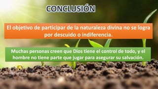 El objetivo de participar de la naturaleza divina no se logra
por descuido o indiferencia.
Muchas personas creen que Dios tiene el control de todo, y el
hombre no tiene parte que jugar para asegurar su salvación.
 