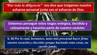 “Dar toda la diligencia” nos dice que traigamos nuestro
esfuerzo personal junto con el esfuerzo de Dios.
Debemos perseguir estos rasgos enérgica, decidida y
celosamente y hacerlos parte de nuestro carácter.
V. 10 Por lo cual, hermanos, tanto más procurad hacer firme
vuestra vocación y elección; porque haciendo estas cosas, no
caeréis jamás.
 