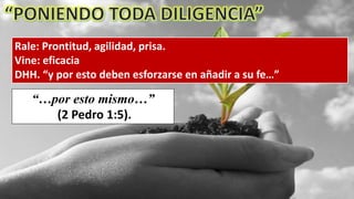 Rale: Prontitud, agilidad, prisa.
Vine: eficacia
DHH. “y por esto deben esforzarse en añadir a su fe…”
“…por esto mismo…”
(2 Pedro 1:5).
 