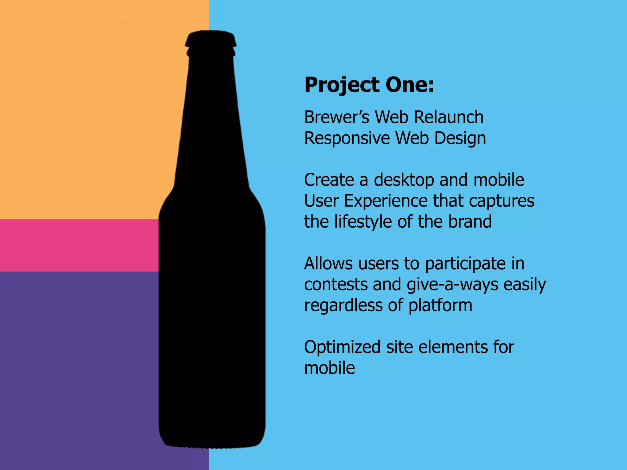 Project One:
Brewer’s Web Relaunch
Responsive Web Design
Create a desktop and mobile
User Experience that captures
the lifestyle of the brand
Allows users to participate in
contests and give-a-ways easily
regardless of platform
Optimized site elements for
mobile
 