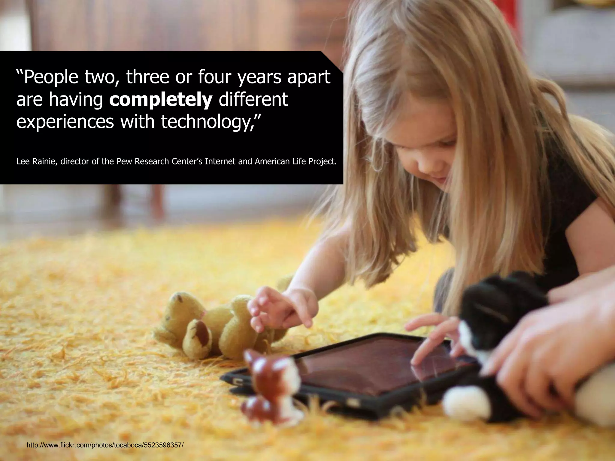 “People two, three or four years apart
are having completely different
experiences with technology,”
Lee Rainie, director of the Pew Research Center’s Internet and American Life Project.
http://www.flickr.com/photos/tocaboca/5523596357/
 