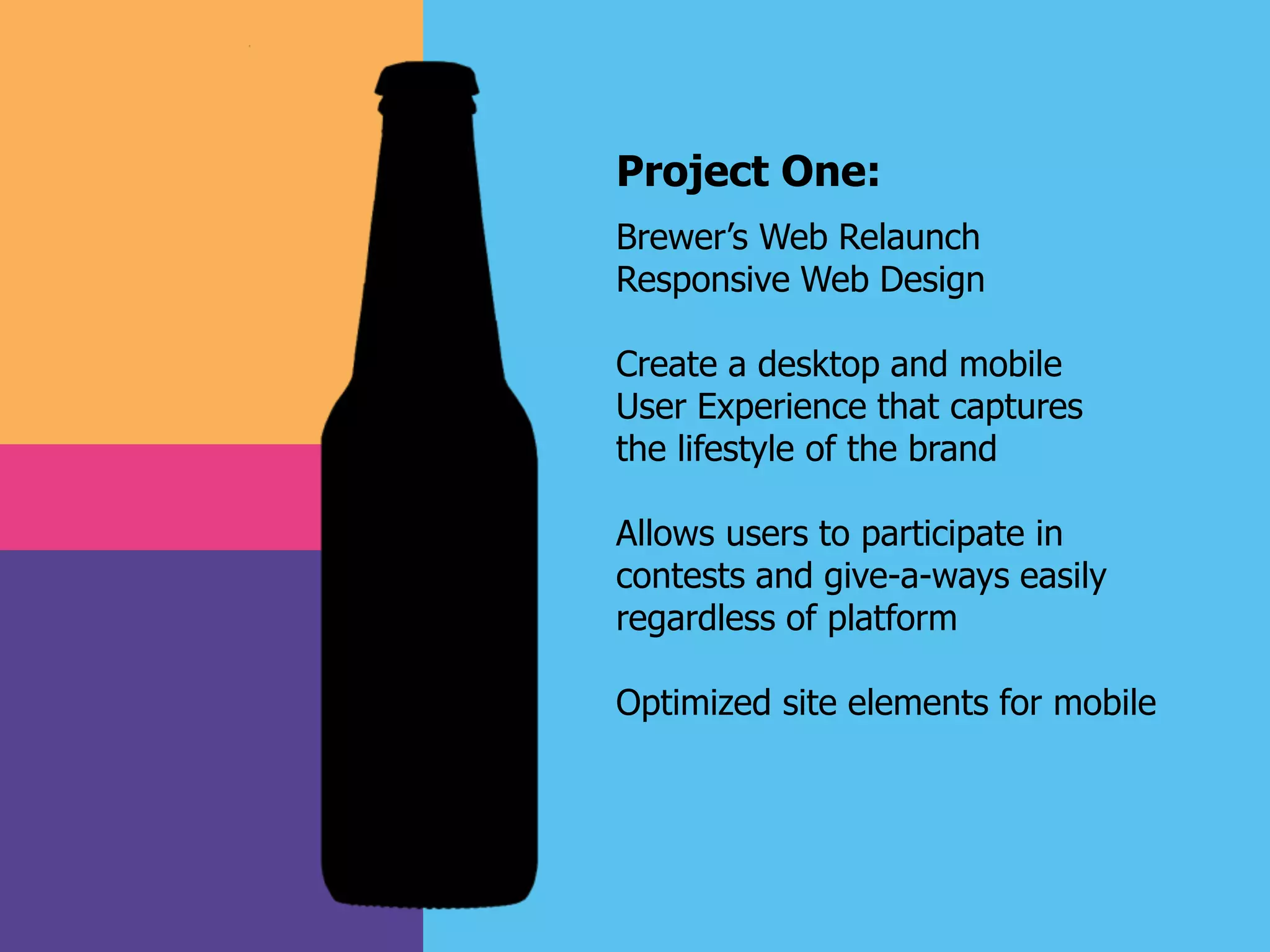 Project One:
Brewer’s Web Relaunch
Responsive Web Design
Create a desktop and mobile
User Experience that captures
the lifestyle of the brand
Allows users to participate in
contests and give-a-ways easily
regardless of platform
Optimized site elements for mobile
 