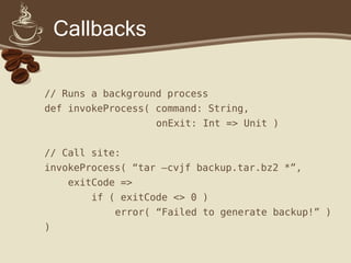 Callbacks
// Runs a background process
def invokeProcess( command: String,
onExit: Int => Unit )
// Call site:
invokeProcess( “tar –cvjf backup.tar.bz2 *”,
exitCode =>
if ( exitCode <> 0 )
error( “Failed to generate backup!” )
)
 