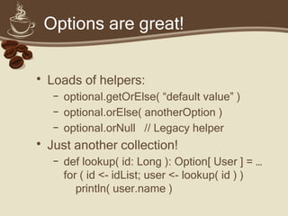 Options are great!
• Loads of helpers:
– optional.getOrElse( “default value” )
– optional.orElse( anotherOption )
– optional.orNull // Legacy helper
• Just another collection!
– def lookup( id: Long ): Option[ User ] = …
for ( id <- idList; user <- lookup( id ) )
println( user.name )
 