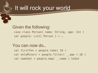 It will rock your world
Given the following:
case class Person( name: String, age: Int )
val people: List[ Person ] = …
You can now do…
val firstTen = people.take( 10 )
val onlyMinors = people.filter( _.age < 18 )
val nameSet = people.map( _.name ).toSet
 