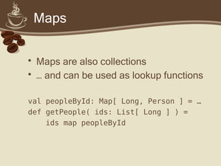 Maps
• Maps are also collections
• … and can be used as lookup functions
val peopleById: Map[ Long, Person ] = …
def getPeople( ids: List[ Long ] ) =
ids map peopleById
 